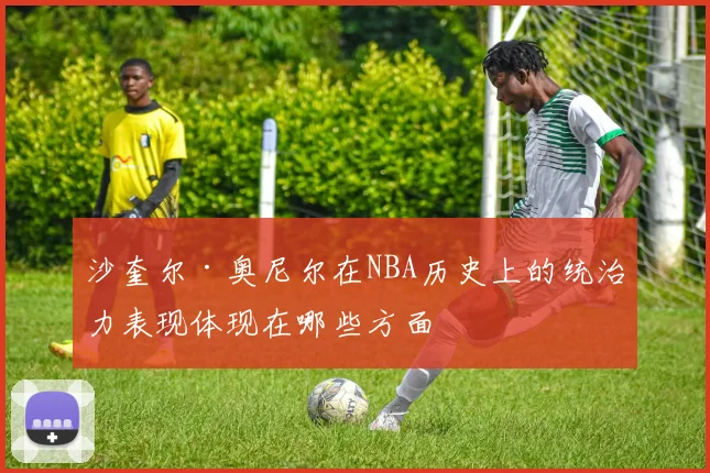 沙奎尔·奥尼尔在NBA历史上的统治力表现体现在哪些方面