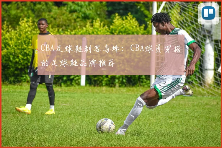 CBA足球鞋刺客毒蜂:CBA球员穿搭的足球鞋品牌推荐