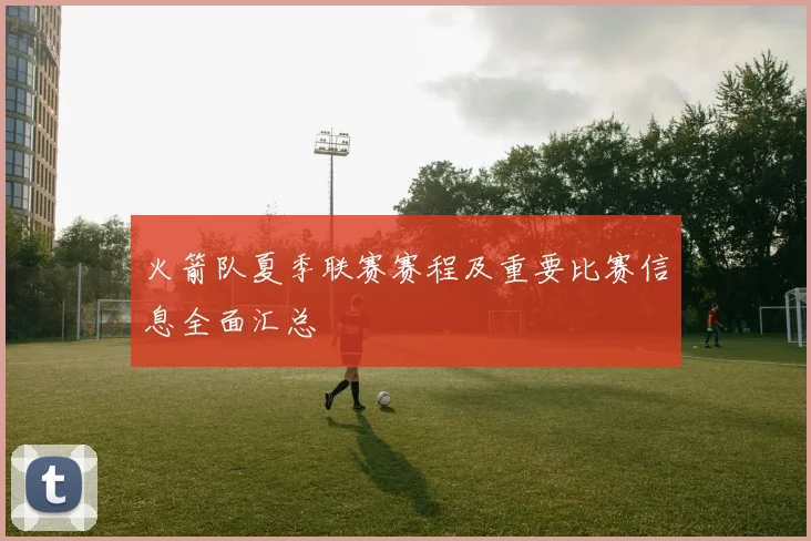 火箭队夏季联赛赛程及重要比赛信息全面汇总