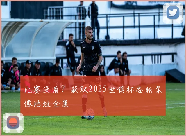 比赛没看？获取2025世俱杯各轮录像地址全集